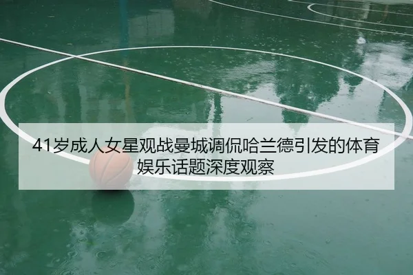 41岁成人女星观战曼城调侃哈兰德引发的体育娱乐话题深度观察